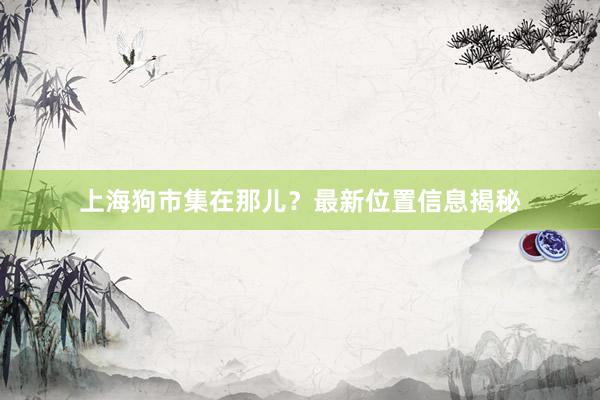 上海狗市集在那儿?最新位置信息揭秘